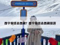 西宁报团去西藏？西宁报团去西藏旅游