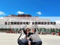 自己西藏旅游攻略？去西藏旅游自驾游