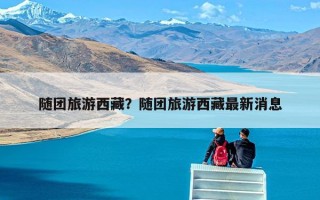 随团旅游西藏？随团旅游西藏最新消息