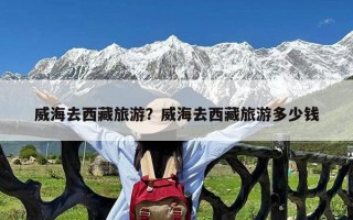 威海去西藏旅游？威海去西藏旅游多少钱