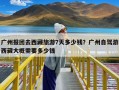 广州报团去西藏旅游7天多少钱？广州自驾游西藏大概需要多少钱
