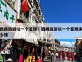 西藏旅游玩一个星期？西藏旅游玩一个星期多少钱