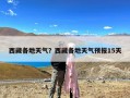 西藏各地天气？西藏各地天气预报15天