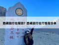 西藏旅行社报团？西藏旅行社行程报价单