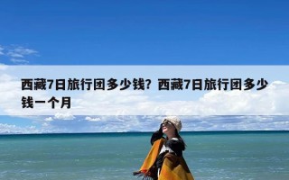 西藏7日旅行团多少钱？告诉你西藏旅游七天需要多少钱？