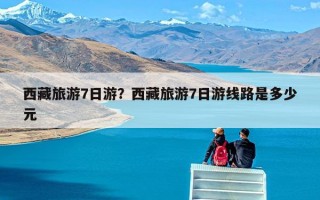 西藏旅游7日游？西藏旅游7日游线路是多少元