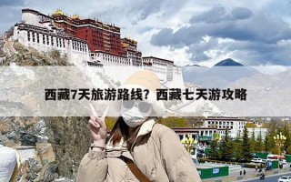 西藏7天旅游路线？西藏七天游攻略