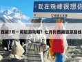 西藏7月一周旅游攻略？七月份西藏旅游路线