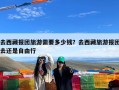 去西藏报团旅游需要多少钱？去西藏旅游报团去还是自由行