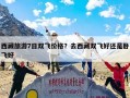 西藏旅游7日双飞价格？去西藏双飞好还是卧飞好